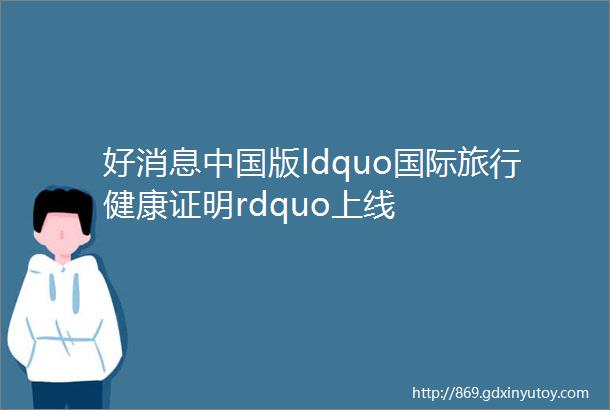 好消息中国版ldquo国际旅行健康证明rdquo上线